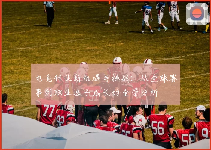 电竞行业新机遇与挑战：从全球赛事到职业选手成长的全景分析
