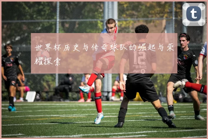 世界杯历史与传奇球队的崛起与荣耀探索