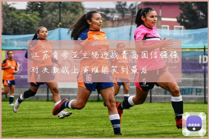 江苏肯帝亚主场迎战青岛国信强强对决激战上演谁能笑到最后