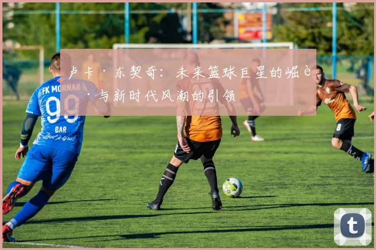 卢卡·东契奇：未来篮球巨星的崛起与新时代风潮的引领