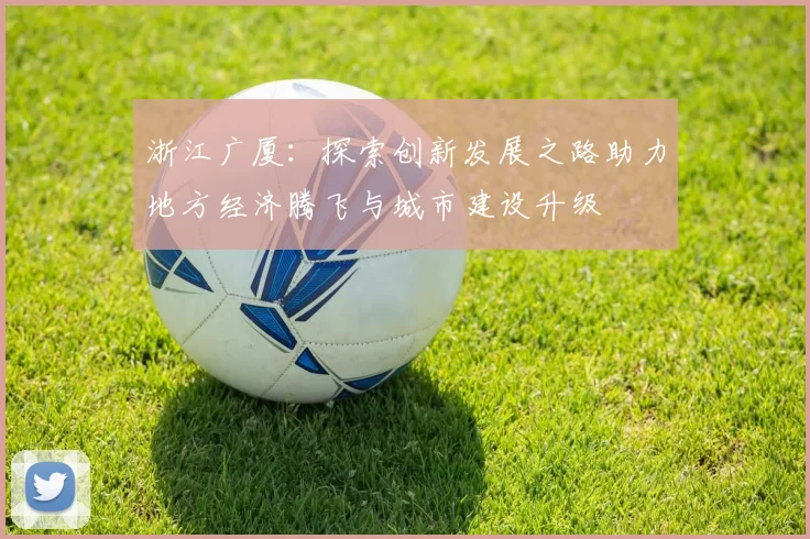 浙江广厦：探索创新发展之路助力地方经济腾飞与城市建设升级