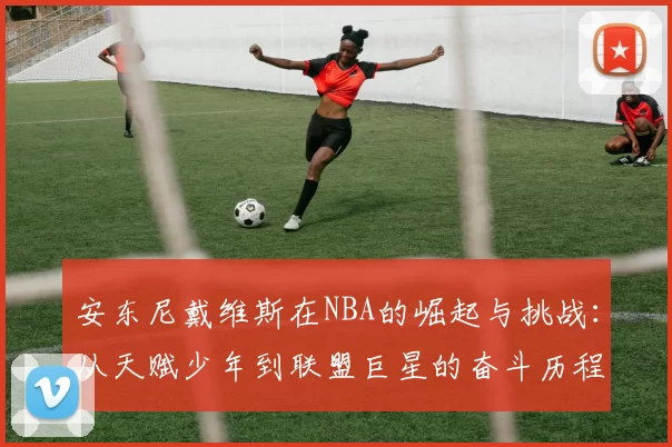 安东尼戴维斯在NBA的崛起与挑战：从天赋少年到联盟巨星的奋斗历程