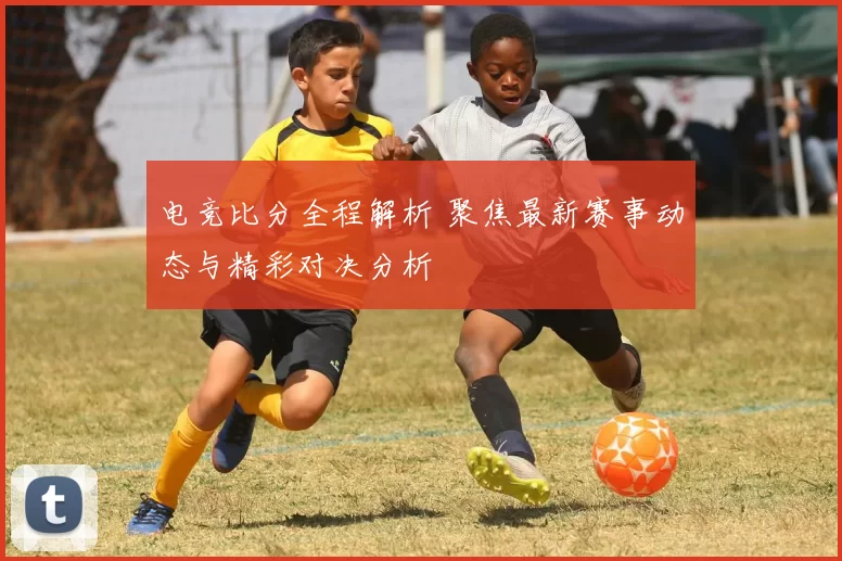 电竞比分全程解析 聚焦最新赛事动态与精彩对决分析