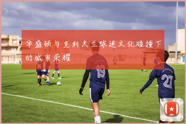 华盛顿与克利夫兰球迷文化碰撞下的城市荣耀