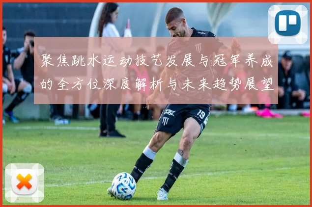 聚焦跳水运动技艺发展与冠军养成的全方位深度解析与未来趋势展望