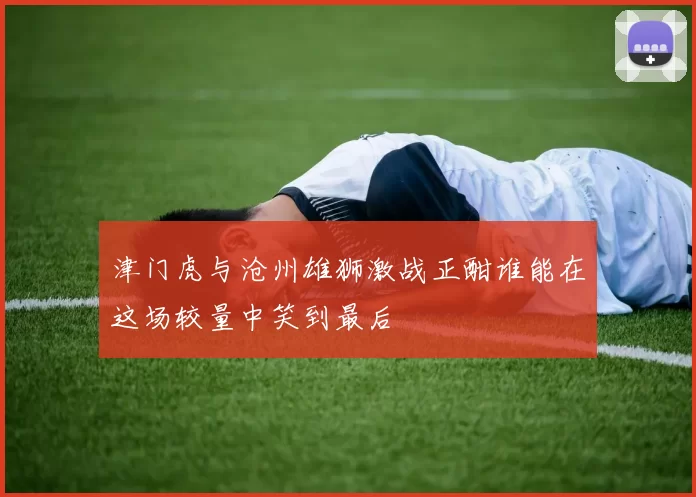 津门虎与沧州雄狮激战正酣谁能在这场较量中笑到最后