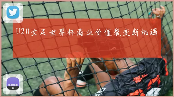U20女足世界杯商业价值裂变新机遇