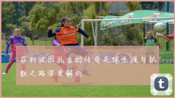 菲利波因扎吉的传奇足球生涯与执教之路深度解析