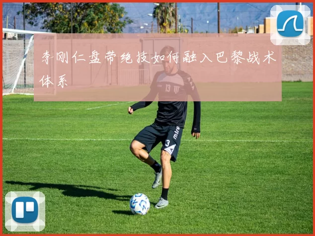 李刚仁盘带绝技如何融入巴黎战术体系