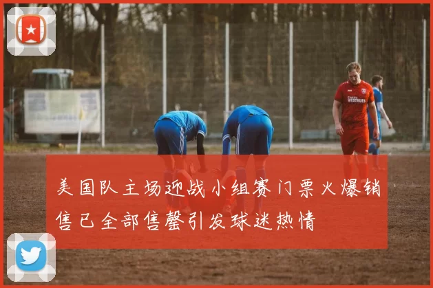美国队主场迎战小组赛门票火爆销售已全部售罄引发球迷热情