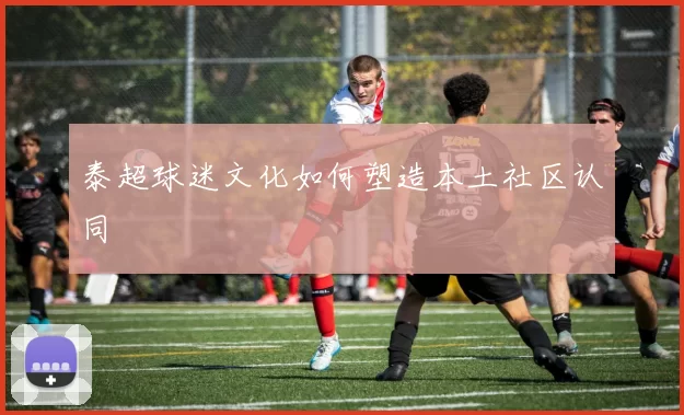 泰超球迷文化如何塑造本土社区认同