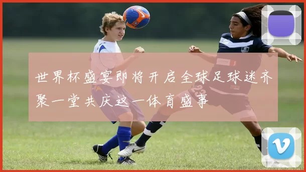 世界杯盛宴即将开启全球足球迷齐聚一堂共庆这一体育盛事