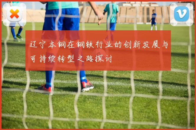 辽宁本钢在钢铁行业的创新发展与可持续转型之路探讨