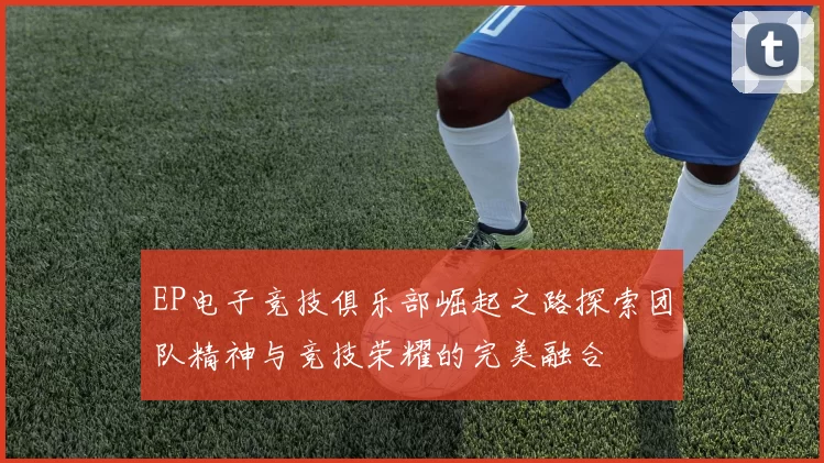 EP电子竞技俱乐部崛起之路探索团队精神与竞技荣耀的完美融合