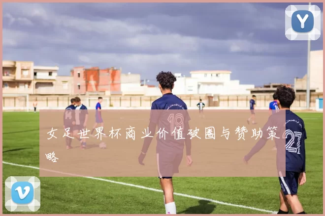 女足世界杯商业价值破圈与赞助策略