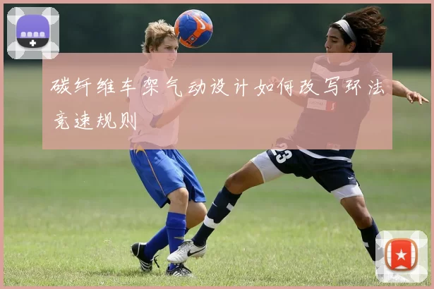 碳纤维车架气动设计如何改写环法竞速规则